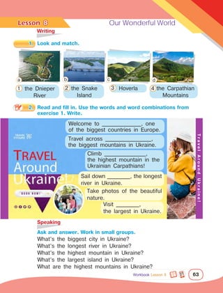 Lesson	 Our Wonderful World
63
	Writing
	Speaking
8
1.	 Look and match.
2.	 Read and fill in. Use the words and word combinations from 	
		 exercise 1. Write.
		 Ask and answer. Work in small groups.
What’s the biggest city in Ukraine?
What’s the longest river in Ukraine?
What’s the highest mountain in Ukraine?
What’s the largest island in Ukraine?
What are the highest mountains in Ukraine?
the Dnieper
River
the Snake
Island
Hoverla the Carpathian
Mountains
Climb __________________,
the highest mountain in the
Ukrainian Carpathians!
Travel across ____________________,
the biggest mountains in Ukraine.
Sail down __________, the longest
river in Ukraine.
Visit __________,
the largest in Ukraine.
T
r
a
v
e
l
A
r
o
u
n
d
U
k
r
a
i
n
e
!
Take photos of the beautiful
nature.
Workbook Lesson 8
Welcome to _________________, one
of the biggest countries in Europe.
a b c d
1 2 3 4
 