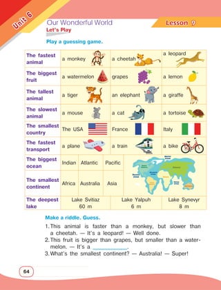 Our Wonderful World Lesson	
64
Unit
6
9
		Make a riddle. Guess.
	 Let’s Play
1.	
This animal is faster than a monkey, but slower than
a cheetah. — It’s a leopard! — Well done.
2.	
This fruit is bigger than grapes, but smaller than a water­
melon. — It’s a _______________.
3.	
What’s the smallest continent? — Australia! — Super!
The fastest
animal
a monkey a cheetah
a leopard
The biggest
fruit
a watermelon grapes a lemon
The tallest
animal
a tiger an elephant a giraffe
The slowest
animal
a mouse a cat a tortoise
The smallest
country
The USA France Italy
The fastest
transport
a plane a train a bike
The biggest
ocean
Indian Atlantic Pacific
The smallest
continent
Africa Australia Asia
The deepest
lake
Lake Svitiaz
60 m
Lake Yalpuh
6 m
Lake Synevyr
8 m
		 Play a guessing game.
 