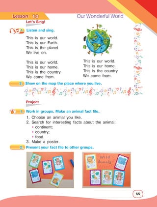 Lesson	 Our Wonderful World
65
	 Let’s Sing!
This is our world.
This is our Earth.
This is the planet
We live on.
This is our world.
This is our home.
This is the country
We come from.
10
1.	 Listen and sing.
This is our world.
This is our home.
This is the country
We come from.
	Project
2.	 Show on the map the place where you live.
1.	 Work in groups. Make an animal fact file.
1. Choose an animal you like.
2. Search for interesting facts about the animal:
	 	
continent;
	 	
country;
	 	
food.
3. Make a poster.
2.	 Present your fact file to other groups.
 