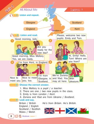 All About Me Lesson	
8
Unit
1
1.	 Listen and repeat.
3.	 Choose the correct answer.
England
2.	 Listen and read.
2
3 4
Kent
Scotland
Glasgow
1. Miss Mellory is a pupil / a teacher.
2. There are one / two new pupils in the class.
3. Emily is from London / Kent.
4. Zoriana and Vlad are from Ukraine / Scotland.
1
4.	 Look and say.
Britain / British 	 He’s from Britain. He’s British.
England / English
Scotland / Scottish
Wales / Welsh
1
Good morning, kids.
Are you
ready for the
new day?
Please, welcome two new
pupils: Emily and Tom.
Nice to
meet you.
I’m from
Glasgow, in
Scotland.
Nice to meet
you, too.
London
Workbook Lesson 1
Good morning, Miss Mellory.
Yes, we are ready.
I’m from Kent, in England.
Hi, Emily! Hello,
Tom! Where are
you from?
We’re Zoriana
and Vlad. You
may sit here.
With
pleasure.
 