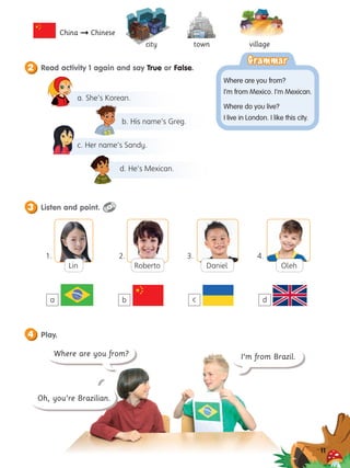 village
a. She’s Korean.
b. His name’s Greg.
c. Her name’s Sandy.
d. He’s Mexican.
Where are you from? I’m from Brazil.
Oh, you’re Brazilian.
11
city town
China  Chinese
1. 2. 3. 4.
Grammar
Grammar
Where are you from?
I’m from Mexico. I’m Mexican.
Where do you live?
I live in London. I like this city.
2 Read activity 1 again and say True or False.
1.
3 Listen and point.
4 Play.
Oleh
Roberto Daniel
a b c d
Lin
 