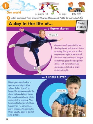 12
1
Our world ice-skating rink ice-skate
Listen and read. Then answer. What do Megan and Pablo do every day?
1
2
A day in the life of...
... a chess player.
Pablo goes to school at a
quarter past eight. After
school, Pablo doesn't go
home. He always goes to the
chess club and plays chess.
He usually goes home at six
o'clock in the evening. After
he does his homework, Pablo
has dinner. He sometimes
plays chess on his computer.
Pablo usually goes to bed at
nine o'clock.
Megan usually goes to the ice-
skating rink at half past six in the
morning. She goes to school at
a quarter to eight. After school,
she does her homework. Megan
sometimes goes shopping after
dinner with her mother. She
always goes to bed at eight
o'clock at night.
1
... a figure skater.
play chess
Social
Studies
play chess
Megan, 9
Pablo, 10
 