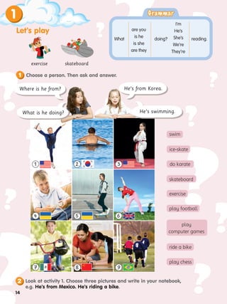 ?
?
?
?
?
?
?
?
? ?
?
?
?
?
?
? swim
exercise skateboard
Grammar
Grammar
are you
is he
is she
are they
I’m
He’s
She’s
We’re
They’re
What doing? reading.
1
Let’s play
Choose a person. Then ask and answer.
1
3
6
1 2
9
7
5
4
8
He’s from Korea.
He’s swimming.
Where is he from?
What is he doing?
do karate
skateboard
exercise
play football
play
computer games
ride a bike
play chess
ice-skate
2 Look at activity 1. Choose three pictures and write in your notebook,
e.g. He’s from Mexico. He’s riding a bike.
14
 