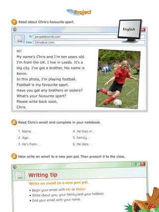 Project
?
To:
From:
penpal@world.com
Chris@uk.com
1. Name:...
2. Age:...
3. He’s from:...
Hi!
My name’s Chris and I’m ten years old.
I’m from the UK. I live in Leeds. It’s a
big city. I’ve got a brother. His name is
Kevin.
In this photo, I’m playing football.
Football is my favourite sport.
Have you got any brothers or sisters?
What’s your favourite sport?
Please write back soon,
Chris
Writing tip
Writing tip
Write an email to a new pen pal.
• Begin your email with Hi! or Hello!
• Write about you, your family and your hobbies.
• End your email with your name.
English
15
Read about Chris’s favourite sport.
1
Read Chris’s email and complete in your notebook.
2
Now write an email to a new pen pal. Then present it to the class.
3
4. He lives in:...
5. Family:...
6. He likes:...
 