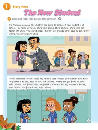 Story time
1
It’s Monday morning. The children are going to school. A new student is at
school. Her name is Yu Lin. She’s from China. She’s Chinese. She’s with her
father, Mr Chen. ‘I’m scared, Dad! I haven’t got friends here,’ says Yu Lin. ‘Don’t
worry, Yu Lin!’ says Mr Chen.
‘Hello! Welcome to our school. My name’s Kate. What’s your name?’ asks Kate.
‘My name is Yu Lin,’ says Yu Lin. ‘I’m Juliana. Where are you from, Yu Lin?’
asks Juliana. ‘I’m from China. My father is Chinese, but my mother is British,’
says Yu Lin. ‘I’m from Brazil,’ says Juliana.
1
Listen and read. Then answer. Who is Yu Lin?
1
2
16
 