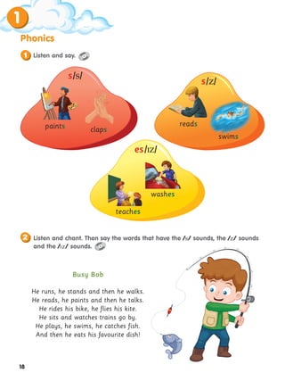 18
Phonics
1
paints claps
reads
swims
washes
teaches
Busy Bob
He runs, he stands and then he walks.
He reads, he paints and then he talks.
He rides his bike, he flies his kite.
He sits and watches trains go by.
He plays, he swims, he catches fish.
And then he eats his favourite dish!
s/s/
s/z/
es/z/
Listen and chant. Then say the words that have the /s/ sounds, the /z/ sounds
and the /z/ sounds.
2
Listen and say.
1
 