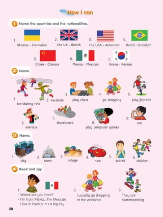 Now I can
20
4.
Brazil - Brazilian
China - Chinese
5.
the USA - American
Ukraine - Ukrainian
2.
1.
- Where are you from?
- I’m from Mexico. I’m Mexican.
I live in Puebla. It’s a big city.
I usually go shopping
at the weekend.
They are
skateboarding.
3.
1. 4.
3. 6.
8.
4. 5.
6.
7.
2. 5.
play chess
city village
play computer games
go shopping
new scared children
play football
exercise
skateboard
town
2. ice-skate
ice-skating rink
1.
1.
the UK - British
3.
Korea - Korean
Mexico - Mexican
2. 3.
6. 7.
see
9.
1. Name.
2
1. Name.
3
Read and say.
1.
4
Name the countries and the nationalities.
1
 