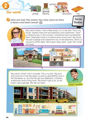 24
2
Our world garage balcony rug
My name’s Karen. I live in New Jersey. It’s in the USA. This is my
house. Upstairs there are two bedrooms and a bathroom. There
is a balcony too. In the summer, I sometimes have my breakfast
there. Downstairs there is a kitchen and a living room. My house
has got a garage and a basement too. In the basement, there is a
rug and a coffee table. We’ve got a dog, Spark. Look! He’s inside
his house.
My name’s Chad. I live in Canada. This is my flat. My aunt
and uncle live in the flat above us and my grandfather lives in
the flat below us. Our flat has got two bedrooms, a kitchen,
a bathroom and a living room. We haven’t got a car, so we
haven’t got a garage. We ride our bikes.
Chad, Canada
downstairs
upstairs


Listen and read. Then answer. How many rooms are there
in Karen’s and Chad’s homes?
1 Social
Studies
Karen, USA
 