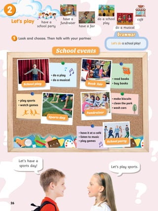 ?
?
?
?
?
?
?
?
? ?
?
?
?
?
?
?
Let’s have a
sports day! Let’s play sports.
26
Let’s play
2
have a fair
café
have a
fundraiser
have a
school party
do a school
play
do a musical
Grammar
Grammar
Let’s do a school play!
• do a play
• do a musical • read books
• buy books
• play sports
• watch games
• make biscuits
• clean the park
• wash cars
School events
School play
School party
Fundraiser
Look and choose. Then talk with your partner.
1
Sports day
Book fair
• have it at a café
• listen to music
• play games
 