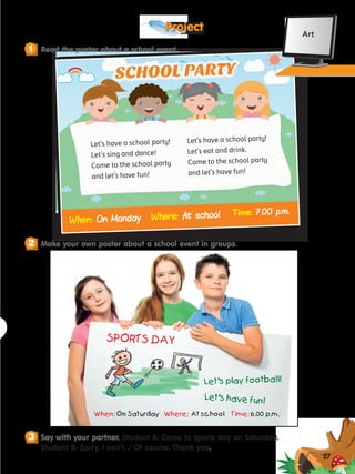 27
Project
?
Say with your partner. Student A: Come to sports day on Saturday.
Student B: Sorry, I can’t. / Of course. Thank you.
3
When:
When: On Monday
On Monday
Let’s have a school party!
Let’s sing and dance!
Come to the school party
and let’s have fun!
Let’s have a school party!
Let’s eat and drink.
Come to the school party
and let’s have fun!
SCHOOL PARTY
Where:
Where: At school
At school Time:
Time: 7.00 p.m.
7.00 p.m.
SPORTS DAY
Let’s play football!
When: On Saturday Where: At school Time: 6.00 p.m.
Let’s have fun!
Read the poster about a school event.
1
Make your own poster about a school event in groups.
2
Art
 