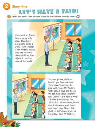 2 Story time
Let’s have a fair!
1 Listen and read. Then answer. What do the children want to have?
‘In some places, children
haven’t got books to read.
They haven’t got toys to
play with,’ says Mr Walters.
‘Let’s collect toys and books.
We can help these children!’
says Jason. ‘Let’s have a Help
Children from around the
World Fair. We can have friends
and family come with books
and toys,’ says Oliver. ‘OK,
children. Let’s have a fair on
Saturday,’ says Mr Walters.
2
1
Jason and his friends
have a geography
class. They have
geography twice a
week. Their teacher
is Mr Walters. Today
they are learning
about children from
different countries
around the world.
28
 