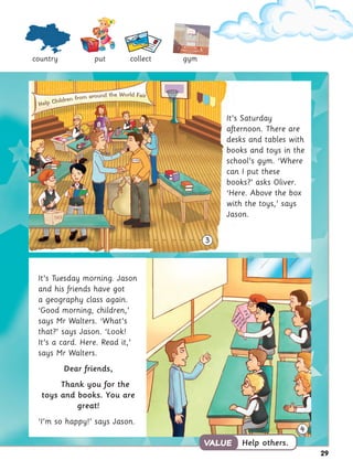 29
It’s Saturday
afternoon. There are
desks and tables with
books and toys in the
school’s gym. ‘Where
can I put these
books?’ asks Oliver.
‘Here. Above the box
with the toys,’ says
Jason.
country put collect gym
Help others.
VALUE
VALUE
4
It’s Tuesday morning. Jason
and his friends have got
a geography class again.
‘Good morning, children,’
says Mr Walters. ‘What’s
that?’ says Jason. ‘Look!
It’s a card. Here. Read it,’
says Mr Walters.
Dear friends,
Thank you for the
toys and books. You are
great!
‘I’m so happy!’ says Jason.
3
Help Children from around the World Fair
 