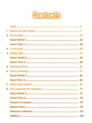 Hello......................................................................................................................	5
1	 Where are you from?	
.............................................................................. 	9
2	 It’s my life!.......................................................................................................	21
Smart World 1............................................................................................... 	33
Smart Time 1................................................................................................. 	34
3	 In the past................................................................................................... 	35
4	 Eating right......................................................................................................	47
Smart World 2.............................................................................................. 	59
Smart Time 2...................................................................................................	60
5	 Getting around.......................................................................................... 	61
6	 That’s amazing!......................................................................................... 	73
Smart World 3.............................................................................................. 	85
Smart Time 3...................................................................................................	86
7	 What’s the matter?.......................................................................................... 	87
8	 Let’s welcome the holidays!.....................................................................	99
Smart World 4............................................................................................. 	111
Smart Time 4................................................................................................ 	112
Answers to quizzes..................................................................................... 	113
Special Days................................................................................................. 	114
Grammar reference................................................................................... 	118
	Syllabus........................................................................................................... 	126
 