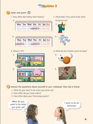 31
Revision 2
1. 
What do you want to be when you grow up?
2. 
How often do you have maths?
3. 
How often does your friend play sports?
What do you
want to be when
you grow up?
I want to be an
astronaut.
1. How often does Betty have history?
a.
b.
3. Where’s Fifi?
a.
b.
2. What does Tony want to be when
he grows up?
a.
b.
4. What do the children want to have?
a.
b.
History
History
History
Listen and point.
1
Answer the questions about yourself in your notebook. Then ask a friend.
2
Mon Wed
Tue Thu Fri Sat Sun
Mon Wed
Tue Thu Fri Sat Sun
 