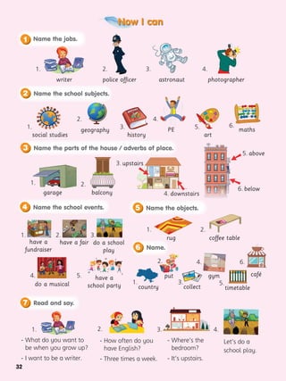32
Now I can
1.
1.
2. 4.
3. 5. 6.
3.
4. 5.
- What do you want to
be when you grow up?
- I want to be a writer.
4.
3.
2.
1.
- How often do you
have English?
- Three times a week.
2.
Let’s do a
school play.
4.
- Where’s the
bedroom?
- It’s upstairs.
3.
writer police officer astronaut photographer
social studies
geography
history
garage balcony
1.
1.
1.
1. 3. 5.
2.
2.
2.
2. 4. 6.
have a fair
coffee table
have a
fundraiser
rug
do a school
play
do a musical
put
country
4. downstairs
3. upstairs
 


6. below
5. above
collect
gym
PE maths
art
timetable
Name the school subjects.
2
Name the objects.
5
Read and say.
7
Name.
6
Name the jobs.
1
Name the parts of the house / adverbs of place.
3
Name the school events.
4
café
have a
school party
 