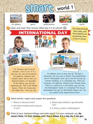 INTERNATIONAL DAY
art gallery opera performance market castle
I’m William and I’m from the UK. My dad is
Ukrainian, but my mum is British. My grandmother
lives in Nottingham and I go to see her during my
summer holidays. It is a beautiful city. There are
museums, art galleries, theatres and cinemas there.
There is a castle too. In this photo, you can see
the Nottingham Castle. It is amazing! The city of
Nottingham has got an Old Market Square too. You
can watch music performances there.
I’m Veronica and I’m from
Ukraine. I live in Lviv. It is a
big city. You can see museums,
art galleries, theatres and
markets there. Here is the Lviv
National Opera. It’s beautiful.
At the Opera, you can see
performances. This is the Market
Square. There are restaurants
and cafés here. I love my city!
It’s International
Day today, and
the students are
presenting their
cities at school.
Read activity 1 again and answer the questions.
2
Listen and read. Then answer. What day is it at school?
1
33
world 1
3. Where does William’s grandmother
live?
4. Is there a castle in Nottingham?
1. Where is Veronica from?
2. Are there markets and museums
in Lviv?
Think of your city/town/village and write about it in your notebook, e.g. My
name’s Pavlo. I’m from Ukraine and I live in Odesa. It is a big city. It has got...
3
 