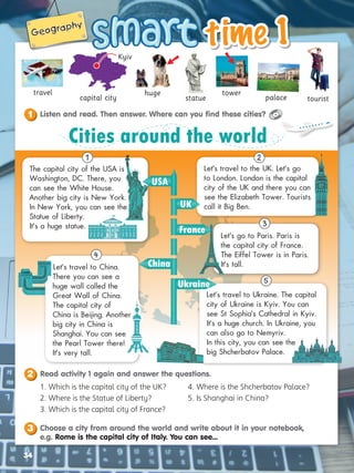 time 1
time 1
34
Geography
Geography
34
statue palace tourist
tower
travel
capital city
huge
Kyiv

1. Which is the capital city of the UK?
2. Where is the Statue of Liberty?
3. Which is the capital city of France?
4. Where is the Shcherbatov Palace?
5. Is Shanghai in China?
The capital city of the USA is
Washington, DC. There, you
can see the White House.
Another big city is New York.
In New York, you can see the
Statue of Liberty.
It’s a huge statue.
Let’s travel to China.
There you can see a
huge wall called the
Great Wall of China.
The capital city of
China is Beijing. Another
big city in China is
Shanghai. You can see
the Pearl Tower there!
It’s very tall.
Let’s travel to the UK. Let’s go
to London. London is the capital
city of the UK and there you can
see the Elizabeth Tower. Tourists
call it Big Ben.
Let’s go to Paris. Paris is
the capital city of France.
The Eiffel Tower is in Paris.
It’s tall.
Let’s travel to Ukraine. The capital
city of Ukraine is Kyiv. You can
see St Sophia’s Cathedral in Kyiv.
It’s a huge church. In Ukraine, you
can also go to Nemyriv.
In this city, you can see the
big Shcherbatov Palace.
Cities around the world
USA
France
Ukraine
China
UK
2
3
5
4
1

Listen and read. Then answer. Where can you find these cities?
1
Choose a city from around the world and write about it in your notebook,
e.g. Rome is the capital city of Italy. You can see...
3
Read activity 1 again and answer the questions.
2
 