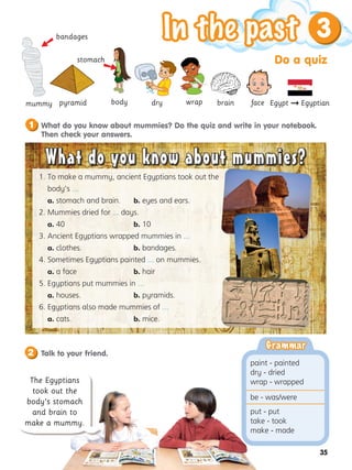 Do a quiz
3
35
What do you know about mummies? Do the quiz and write in your notebook.
Then check your answers.
1
mummy
bandages
dry wrap

body
stomach
pyramid
1. 
To make a mummy, ancient Egyptians took out the
body’s ...
a. stomach and brain. b. eyes and ears.
2. 
Mummies dried for ... days.
a. 40 b. 10
3. 
Ancient Egyptians wrapped mummies in ...
a. clothes. b. bandages.
4. 
Sometimes Egyptians painted ... on mummies.
a. a face b. hair
5. 
Egyptians put mummies in ...
a. houses. b. pyramids.
6. 
Egyptians also made mummies of ...
a. cats. b. mice.
What do you know about mummies?
What do you know about mummies?
2 Talk to your friend.
The Egyptians
took out the
body’s stomach
and brain to
make a mummy.
brain face Egypt  Egyptian
Grammar
Grammar
paint - painted
dry - dried
wrap - wrapped
be - was/were
put - put
take - took
make - made

 