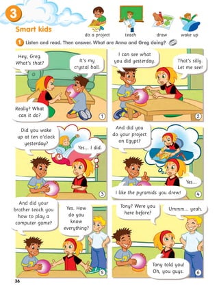 3
Smart kids
36
3 4
5 6
1 2
1 Listen and read. Then answer. What are Anna and Greg doing?
Did you wake
up at ten o’clock
yesterday?
And did you
do your project
on Egypt?
I can see what
you did yesterday.
Tony told you!
Oh, you guys.
That’s silly.
Let me see!
do a project teach draw wake up
Tony? Were you
here before?
Yes...
I like the pyramids you drew!
Ummm... yeah.
Yes... I did.
And did your
brother teach you
how to play a
computer game?
Hey, Greg.
What’s that? It’s my
crystal ball.
Really? What
can it do?
Yes. How
do you
know
everything?
 