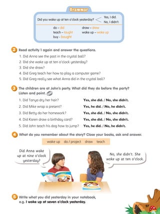 2 Read activity 1 again and answer the questions.
3 The children are at John’s party. What did they do before the party?
Listen and point.
Did Anna wake
up at nine o’clock
yesterday?
37
What do you remember about the story? Close your books, ask and answer.
4
1. 
Did Anna see the past in the crystal ball?
2. 
Did she wake up at ten o’clock yesterday?
3. 
Did she draw?
4. 
Did Greg teach her how to play a computer game?
5. 
Did Greg really see what Anna did in the crystal ball?
1. Did Tanya dry her hair?
2. Did Mike wrap a present?
3. Did Betty do her homework?
4. Did Karen draw a birthday card?
5. Did John teach his dog how to jump?
No, she didn’t. She
woke up at ten o’clock.
Grammar
Grammar
do – did	 draw – drew
teach – taught	 wake up – woke up
buy - bought
Did you wake up at ten o’clock yesterday?
Yes, I did.
No, I didn’t.
Yes, she did. / No, she didn't.
Yes, he did. / No, he didn't.
Yes, she did. / No, she didn't.
Yes, she did. / No, she didn't.
Yes, he did. / No, he didn't.
5 Write what you did yesterday in your notebook,
e.g. I woke up at seven o’clock yesterday.
wake up do / project draw teach
 