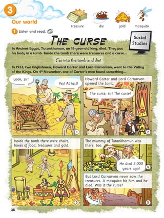 3
38
Our world
mosquito
gold
die
treasure
In Ancient Egypt, Tutankhamun, an 18-year-old king, died. They put
his body in a tomb. Inside the tomb there were treasures and a curse...
In 1922, two Englishmen, Howard Carter and Lord Carnarvon, went to the Valley
of the Kings. On 4th
November, one of Carter’
’s men found something...
3
4
5
1 2
Yes! At last!
Look, sir!
The curse, sir! The curse!
Inside the tomb there were chairs,
boxes of food, treasures and gold.
The mummy of Tutankhamun was
there, too.
He died 3,000
years ago!
But Lord Carnarvon never saw the
treasures. A mosquito bit him and he
died. Was it the curse?
Go into the tomb and die!
Go into the tomb and die!
The curse
The curse
Howard Carter and Lord Carnarvon
opened the tomb.
Social
Studies
Listen and read.
1
 