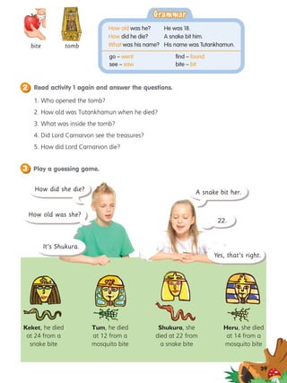 Play a guessing game.
3
Read activity 1 again and answer the questions.
2
39
bite tomb
1. 
Who opened the tomb?
2. 
How old was Tutankhamun when he died?
3. 
What was inside the tomb?
4. Did Lord Carnarvon see the treasures?
5. 
How did Lord Carnarvon die?
Keket, he died
at 24 from a
snake bite
Tum, he died
at 12 from a
mosquito bite
Shukura, she
died at 22 from
a snake bite
Heru, she died
at 14 from a
mosquito bite
How old was she?
A snake bit her.
22.
How did she die?
It’s Shukura.
Yes, that’s right.
Grammar
Grammar
How old was he?	 He was 18.
How did he die?	 A snake bit him.
What was his name?	 His name was Tutankhamun.
go – went
see – saw
find – found
bite – bit
 