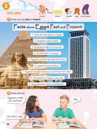 40
3
?
?
?
?
?
?
?
?
? ?
?
?
?
?
?
?
40
Let’s play
1
3
Yes, that’s right.
Past.
camel
hump
desert speak
Read and say.
2
Facts
Facts about
about Egypt
Egypt Past
Past and
and Present
Present

wig celebration
Egyptians made
cat mummies.
Read and say Past or Present.
5. Egyptian camels have got one hump.
9. Egyptians wore wigs at celebrations.
6. Egyptians play football.
1. There are two deserts in Egypt.
2. Egyptians speak Arabic.
3. Egyptians made cat mummies.
4. The Nile River is in Egypt.
7. Egyptians taught monkeys to pick fruit from trees.
8. The weather in Egypt is very hot.
 