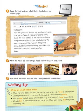 Project
?
41
Writing tip
Writing tip
41
What did Kevin do on his trip? Read activity 1 again and point.
2
Now write an email about a trip. Then present it to the class.
3
Write an email about a trip
• When we write about the past, we use the past tense, e.g. I took a lot of photos.
• Use adjectives to talk about your feelings, e.g. They were very scary.
• We use and to talk about similar ideas, e.g. It was very hot and sunny there.
• We use but to talk about different ideas, e.g. They were scary, but they were
interesting too!
Read the text and say what Kevin liked about his
trip to Egypt.
1
English
Hello John,
How are you? Last month, my family and I went
on a trip to Egypt. It was very hot and sunny
there. We rode camels to the Pyramids of Giza.
They were very big. I took a lot of photos. We
saw mummies at the museum. They were
scary, but they were interesting too! I liked the
mummies’ treasures! Egypt was fun!
Kevin
B I U
Font Size Colour
To	 John Parker
Add Cc Add Bcc Attach a file
Subject	 My trip
4.
3.
2.
1.
 