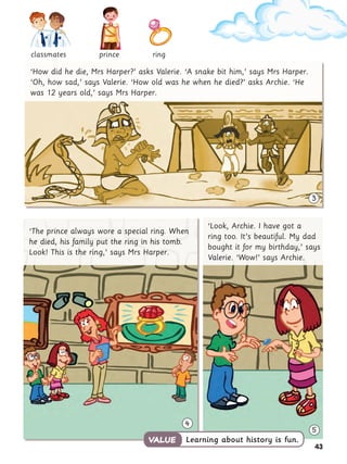 43
3
4
5
‘How did he die, Mrs Harper?’ asks Valerie. ‘A snake bit him,’ says Mrs Harper.
‘Oh, how sad,’ says Valerie. ‘How old was he when he died?’ asks Archie. ‘He
was 12 years old,’ says Mrs Harper.
‘The prince always wore a special ring. When
he died, his family put the ring in his tomb.
Look! This is the ring,’ says Mrs Harper.
‘Look, Archie. I have got a
ring too. It’s beautiful. My dad
bought it for my birthday,’ says
Valerie. ‘Wow!’ says Archie.
Learning about history is fun.
VALUE
VALUE
classmates ring
prince
 