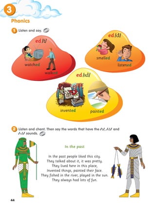 44
3
Phonics
In the past
In the past people liked this city.
They talked about it, it was pretty.
They lived here in this place,
Invented things, painted their face.
They fished in the river, played in the sun.
They always had lots of fun.
Listen and say.
1
watched
smelled
painted
invented
walked
listened
ed /t/
ed /d/
ed /d/
Listen and chant. Then say the words that have the /t/, /d/ and
/d/ sounds.
2
 