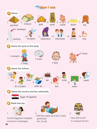 46
Now I can
pyramid
treasure camel
2.
8.
4.
10. 13.
5. 6.
11. 14.
12.
7.
tomb
1. 3.
gold
Ancient Egyptians wrapped
mummies in bandages.
- Did Alex wake up at ten o’clock
yesterday?
- Yes, he did.
- How did he die?
- A mosquito bit him.
desert wig
Name.
1
Name the parts of the body.
2
3 Name the actions.
1. stomach
2. body 4. face
3. brain
5. hump
 
5 Read and say.
4 Name the country and the nationality.
2.
1. 3.
mummy
9. bandages

Egypt  Egyptian
mosquito celebration classmates ring
prince
do a project
4. 8.
dry
3. 7.
die
teach
bite
speak
6.
5. 9.
draw wrap
1.
wake up
2.
 