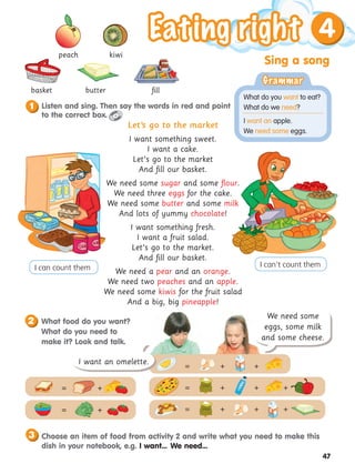 Sing a song
4
47
Listen and sing. Then say the words in red and point
to the correct box.
1
Choose an item of food from activity 2 and write what you need to make this
dish in your notebook, e.g. I want... We need...
3
basket
peach kiwi
fill
butter
We need some
eggs, some milk
and some cheese.
= + +
= + + +
= + + +
What food do you want?
What do you need to
make it? Look and talk.
2
I want an omelette.
= +
= +
Grammar
Grammar
I want an apple.
We need some eggs.
What do you want to eat?
What do we need?
I can count them I can’t count them
Let’s go to the market
I want something sweet.
I want a cake.
Let’s go to the market
And fill our basket.
We need some sugar and some flour.
We need three eggs for the cake.
We need some butter and some milk
And lots of yummy chocolate!
I want something fresh.
I want a fruit salad.
Let’s go to the market.
And fill our basket.
We need a pear and an orange.
We need two peaches and an apple.
We need some kiwis for the fruit salad
And a big, big pineapple!
 