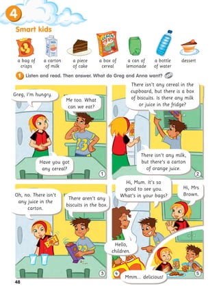 4
Smart kids
48
3 5
1 2
1 Listen and read. Then answer. What do Greg and Anna want?
There isn’t any cereal in the
cupboard, but there is a box
of biscuits. Is there any milk
or juice in the fridge?
Have you got
any cereal?
Greg, I’m hungry.
Me too. What
can we eat?
a bag of
crisps
a carton
of milk
a piece
of cake
a box of
cereal
a can of
lemonade
a bottle
of water
dessert
There isn’t any milk,
but there’s a carton
of orange juice.
Oh, no. There isn’t
any juice in the
carton.
There aren’t any
biscuits in the box.
Hello,
children.
Hi, Mum. It’s so
good to see you.
What’s in your bags?
Mmm... delicious!
Hi, Mrs
Brown.
4
 