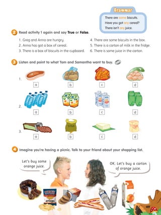 Let’s buy some
orange juice.
OK. Let’s buy a carton
of orange juice.
2 Read activity 1 again and say True or False.
3 Listen and point to what Tom and Samantha want to buy.
49
Imagine you’re having a picnic. Talk to your friend about your shopping list.
4
1. Greg and Anna are hungry.
2. Anna has got a box of cereal.
3. 
There is a box of biscuits in the cupboard.
a
a
a b c d
1.
b
b
c
c
d
d
2.
3.
4. 
There are some biscuits in the box.
5. 
There is a carton of milk in the fridge.
6. 
There is some juice in the carton.
crisps
Grammar
Grammar
There are some biscuits.
Have you got any cereal?
There isn’t any juice.
 
