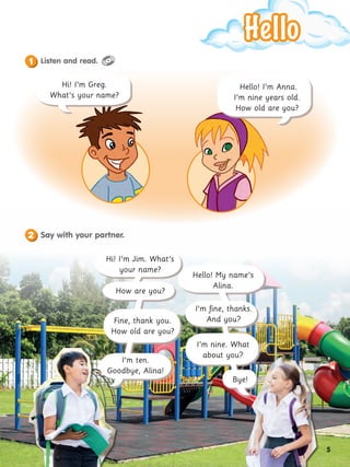 Hello
Hello
Hi! I’m Greg.
What’s your name?
Hello! I’m Anna.
I’m nine years old.
How old are you?
Hi! I’m Jim. What’s
your name?
How are you?
I’m ten.
Goodbye, Alina!
Fine, thank you.
How old are you?
Bye!
I’m nine. What
about you?
I’m fine, thanks.
And you?
Hello! My name’s
Alina.
Listen and read.
1
Say with your partner.
2
5
 