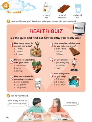 4
50
Our world
How healthy are you? Read and write your answers in your notebook.
1
HEALTH QUIZ
HEALTH QUIZ
Do the quiz and find out how healthy you really are!
How many meals do
you eat every day?
a. 1 meal
b. 3 meals
c. 2 meals
Do you eat vegetables
with your lunch?
a. sometimes
b. never
c. always
How much water do
you drink every day?
a. over 5 glasses
b. 2-3 glasses
c. 1-2 glasses
How many bars of chocolate
do you eat every week?
a. over 7 bars
b. 2-3 bars
c. 0-2 bars
Do you exercise?
a. yes, every day
b. sometimes
c. never
How many hours
do you sleep?
a. 5-6 hours
b. 6-7 hours
c. 8-10 hours
1
1
2
2
3
3
4
4
5
5
6
6
a cup of
tea
a bar of
chocolate
a glass of
milk
Talk to your friend.
Three meals.
How many meals do
you eat every day?
2
Health
 