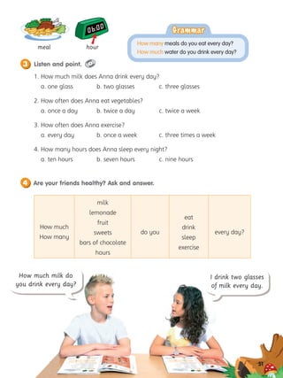 How much
How many
milk
lemonade
fruit
sweets
bars of chocolate
hours
do you
eat
drink
sleep
exercise
every day?
Listen and point.
Are your friends healthy? Ask and answer.
4
3
51
I drink two glasses
of milk every day.
meal hour
1. 
How much milk does Anna drink every day?
a. one glass b. two glasses c. three glasses
2. 
How often does Anna eat vegetables?
a. once a day b. twice a day c. twice a week
3. 
How often does Anna exercise?
a. every day b. once a week c. three times a week
4. 
How many hours does Anna sleep every night?
a. ten hours b. seven hours c. nine hours
How much milk do
you drink every day?

Grammar
Grammar
How many meals do you eat every day?
How much water do you drink every day?
 