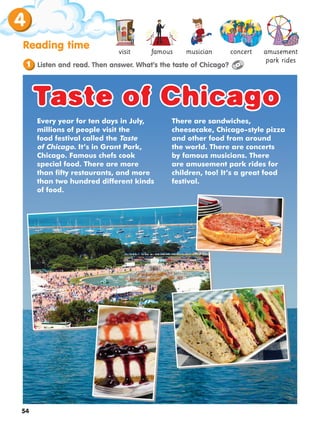 4
54
Reading time concert
famous musician
visit amusement
park rides
Listen and read. Then answer. What’s the taste of Chicago?
1
Every year for ten days in July,
millions of people visit the
food festival called the Taste
of Chicago. It’s in Grant Park,
Chicago. Famous chefs cook
special food. There are more
than fifty restaurants, and more
than two hundred different kinds
of food.
There are sandwiches,
cheesecake, Chicago-style pizza
and other food from around
the world. There are concerts
by famous musicians. There
are amusement park rides for
children, too! It’s a great food
festival.
Taste of Chicago
Taste of Chicago
 