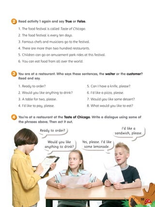 You are at a restaurant. Who says these sentences, the waiter or the customer?
Read and say.
3
Read activity 1 again and say True or False.
2
1. The food festival is called Taste of Chicago.
2. The food festival is every ten days.
3. Famous chefs and musicians go to the festival.
4. There are more than two hundred restaurants.
5. Children can go on amusement park rides at this festival.
6. You can eat food from all over the world.
1. Ready to order?
2. Would you like anything to drink?
3. A table for two, please.
4. I’d like to pay, please.
5. Can I have a knife, please?
6. I’d like a pizza, please.
7. Would you like some dessert?
8. What would you like to eat?
You’re at a restaurant at the Taste of Chicago. Write a dialogue using some of
the phrases above. Then act it out.
4
55
I’d like a
sandwich, please.
Ready to order?
Would you like
anything to drink?
Yes, please. I’d like
some lemonade.
 