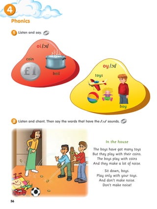 56
Phonics
4
coin
boil toys
boy
Listen and say.
1
Listen and chant. Then say the words that have the // sounds.
2
In the house
The boys have got many toys
But they play with their coins.
The boys play with coins
And they make a lot of noise.
Sit down, boys.
Play only with your toys.
And don’t make noise.
Don’t make noise!
oi //
oy//
 