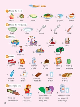Now I can
58
peach
1.
Name the food.
1
kiwi
2.
butter
3. 5.
meal
4. 6.
Name the tableware.
2
bowl
1.
plate
2.
spoon
3.
fork
4.
knife
5.
Name.
3
concert famous
musician
visit
1.
6. 7.
3.
5.
4.
amusement park rides
2.
Name.
4
basket a bag
of crisps
a carton
of milk
a piece
of cake
a box of
cereal
1. 2. 3. 4. 5.
a can of
lemonade
6.
a cup
of tea
a bar of
chocolate
a glass
of milk
a slice
of bread
7. 8. 9. 10. 11.
a bottle
of water
Read and say.
5
There are
some biscuits.
There isn’t
any juice.
How many hours
do you sleep
every day?
How much milk
do you drink
every day?
1. 2.
3. 4.
yoghurt dessert
fill hour

 