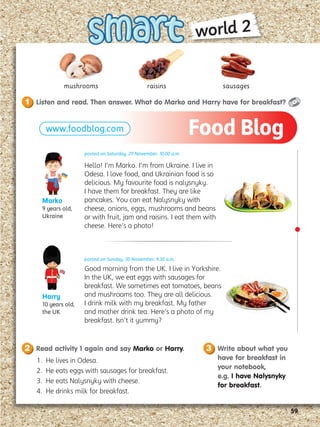 59
mushrooms sausages
Listen and read. Then answer. What do Marko and Harry have for breakfast?
1
Read activity 1 again and say Marko or Harry.
2 Write about what you
have for breakfast in
your notebook,
e.g. I have Nalysnyky
for breakfast.
3
1. He lives in Odesa.
2. He eats eggs with sausages for breakfast.
3. He eats Nalysnyky with cheese.
4. He drinks milk for breakfast.
www.foodblog.com
posted on Saturday, 29 November, 10.00 a.m.
Hello! I’m Marko. I’m from Ukraine. I live in
Odesa. I love food, and Ukrainian food is so
delicious. My favourite food is nalysnyky.
I have them for breakfast. They are like
pancakes. You can eat Nalysnyky with
cheese, onions, eggs, mushrooms and beans
or with fruit, jam and raisins. I eat them with
cheese. Here’s a photo!
Marko
9 years old,
Ukraine
Harry
10 years old,
the UK
posted on Sunday, 30 November, 9.30 a.m.
Good morning from the UK. I live in Yorkshire.
In the UK, we eat eggs with sausages for
breakfast. We sometimes eat tomatoes, beans
and mushrooms too. They are all delicious.
I drink milk with my breakfast. My father
and mother drink tea. Here’s a photo of my
breakfast. Isn’t it yummy?
Food Blog
raisins
world 2
 