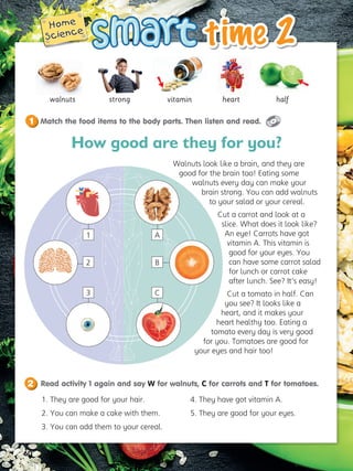 60
time 2
time 2
Home
Home
Science
Science
walnuts vitamin
strong heart
1. They are good for your hair.
2. You can make a cake with them.
3. You can add them to your cereal.
4. They have got vitamin A.
5. They are good for your eyes.
Walnuts look like a brain, and they are
good for the brain too! Eating some
walnuts every day can make your
brain strong. You can add walnuts
to your salad or your cereal.
Cut a carrot and look at a
slice. What does it look like?
An eye! Carrots have got
vitamin A. This vitamin is
good for your eyes. You
can have some carrot salad
for lunch or carrot cake
after lunch. See? It’s easy!
Cut a tomato in half. Can
you see? It looks like a
heart, and it makes your
heart healthy too. Eating a
tomato every day is very good
for you. Tomatoes are good for
your eyes and hair too!
How good are they for you?
Match the food items to the body parts. Then listen and read.
1
Read activity 1 again and say W for walnuts, C for carrots and T for tomatoes.
2
A
1
2
3
B
C
half


 