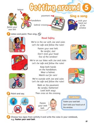 Sing a song
5
61
Road Safety
We’re in the car with Joe and Jules
Let’s be safe and follow the rules!
Fasten your seat belt.
Be careful, Joe!
Don’t stick your head
Out of the window!
We’re on our bikes with Joe and Jules
Let’s be safe and follow the rules!
Keep both hands
on the handlebars.
Wear a helmet.
Watch out for cars!
We’re outside with Joe and Jules
Let’s be safe and follow the rules!
Walk on the pavement
Be careful, Katherine!
Look both ways
Then cross at the crossing.
Listen and point. Then sing.
1
Point and say.
2
Choose two signs from activity 2 and write the rules in your notebook,
e.g. Fasten your seat belt.
3
fasten your
seat belt
handlebars
helmet
pavement
(zebra) crossing
stick your
hand out
of the
window





Fasten
your seat
belt.
Grammar
Grammar
Fasten your seat belt.
Don’t stick your head out of
the window.
4.
1. 3.
2.
1
2
3
4
5
 