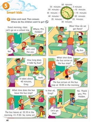 5
Smart kids
62
3 4
5 6
1 2
1 Listen and read. Then answer.
Where do the children want to go?
How long does
it take by bus?
What time does
the bus arrive at
the bus stop?
The bus arrives at the bus
stop at 10.05 in the morning.
Where, Mrs
Holden?
By bus.
It takes about
40 minutes,
Greg.
Wow! How do we
get there?
Yeah!
What time does the bus
leave the bus stop?
Is that all,
Greg?
Let’s go
then.
Yes. Thank
you, Mrs
Holden.
5 minutes
10 minutes
15 minutes
20 minutes
25 minutes
30 minutes
35 minutes
40 minutes
45 minutes
50 minutes
55 minutes
60 minutes
Good morning, class.
Let’s go on a school trip.
Let’s visit
the zoo.
The bus leaves at 10.10 in the
morning. It’s 9.50. So, come on!
Yes!
 