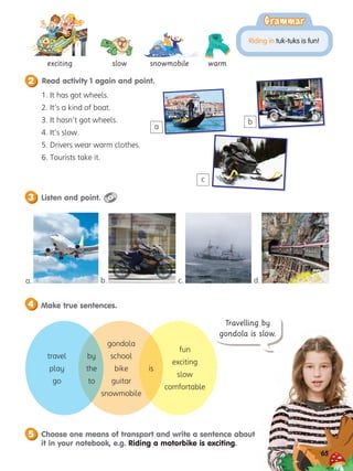 Listen and point.
3
Read activity 1 again and point.
2
Make true sentences.
4
Choose one means of transport and write a sentence about
it in your notebook, e.g. Riding a motorbike is exciting.
5
65
slow
exciting
travel
play
go
by
the
to
gondola
school
bike
guitar
snowmobile
is
fun
exciting
slow
comfortable
snowmobile warm
Grammar
Grammar
Riding in tuk-tuks is fun!
1. It has got wheels.
2. It’s a kind of boat.
3. It hasn’t got wheels.
4. It’s slow.
5. Drivers wear warm clothes.
6. Tourists take it.
a
b
c
a. b. c. d.
65
Travelling by
gondola is slow.
 