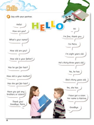 H
He
el
ll
lo
o
How are you?
What’s your name?
How old are you?
How old is your father?
How old is your mother?
Has he got fair hair?
Has she got fair hair?
Have you got any
brothers or sisters?
Thank you!
Goodbye, Petro.
Hello!
Hi!
I’m fine, thank you.
I’m Petro.
I’m eight years old.
He’s thirty-three years old.
Yes, he has.
She’s thirty years old.
Yes, she has.
I have got a sister.
Her name is Katrina.
Goodbye.
Say with your partner.
8
Hello
Hello
8
 
