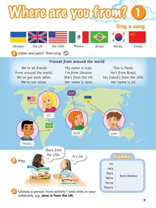 Sing a song
9
1
the USA
the UK Mexico Brazil Korea China
Ukraine
She’s from
the USA. It’s Jill.
Play.
2
3 Choose a person from activity 1 and write in your
notebook, e.g. Jane is from the UK.
Jane
Paolo
Ivan
Jill
Grammar
Grammar
from Ukraine.
I’m
He’s
She’s
We’re
You’re
They’re
We’re all friends
From around the world.
We’ve got each other.
We’re not alone.
My name is Ivan.
I’m from Ukraine.
She’s from the UK.
Her name is Jane.
This is Paolo.
He’s from Brazil.
His friend’s from the USA.
Her name is Jill.
Friends from around the world
Listen and point. Then sing.
1
 