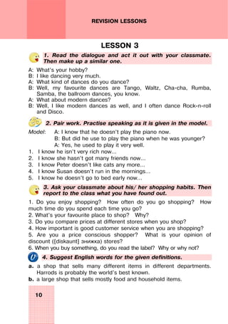 10
REVISION LESSONS
LESSON 3
1. Read the dialogue and act it out with your classmate.
Then make up a similar one.
A: What’s your hobby?
B: I like dancing very much.
A: What kind of dances do you dance?
B: Well, my favourite dances are Tango, Waltz, Cha-cha, Rumba,
Samba, the ballroom dances, you know.
A: What about modern dances?
B: Well, I like modern dances as well, and I often dance Rock-n-roll
and Disco.
2. Pair work. Practise speaking as it is given in the model.
Model: A: I know that he doesn’t play the piano now.
B: But did he use to play the piano when he was younger?
A: Yes, he used to play it very well.
1. I know he isn’t very rich now…
2. I know she hasn’t got many friends now…
3. I know Peter doesn’t like cats any more…
4. I know Susan doesn’t run in the mornings…
5. I know he doesn’t go to bed early now…
3. Ask your classmate about his/ her shopping habits. Then
report to the class what you have found out.
1. Do you enjoy shopping? How often do you go shopping? How
much time do you spend each time you go?
2. What's your favourite place to shop? Why?
3. Do you compare prices at different stores when you shop?
4. How important is good customer service when you are shopping?
5. Are you a price conscious shopper? What is your opinion of
discount ([diskaunt] знижка) stores?
6. When you buy something, do you read the label? Why or why not?
4. Suggest English words for the given definitions.
a. a shop that sells many different items in different departments.
Harrods is probably the world's best known.
b. a large shop that sells mostly food and household items.
 