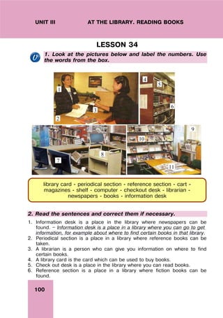 100
UNIT III AT THE LIBRARY. READING BOOKS
LESSON 34
1. Look at the pictures below and label the numbers. Use
the words from the box.
1
2
3
4
5
6
7
8
9
11
10
2. Read the sentences and correct them if necessary.
1. Information desk is a place in the library where newspapers can be
found. — Information desk is a place in a library where you can go to get
information, for example about where to find certain books in that library.
2. Periodical section is a place in a library where reference books can be
taken.
3. A librarian is a person who can give you information on where to find
certain books.
4. A library card is the card which can be used to buy books.
5. Check out desk is a place in the library where you can read books.
6. Reference section is a place in a library where fiction books can be
found.
library card - periodical section - reference section - cart -
magazines - shelf - computer - checkout desk - librarian -
newspapers - books - information desk
 